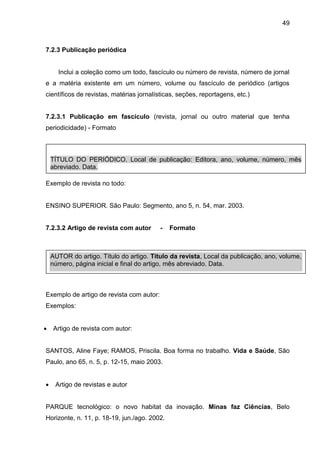 49

7.2.3 Publicação periódica

Inclui a coleção como um todo, fascículo ou número de revista, número de jornal
e a matéria existente em um número, volume ou fascículo de periódico (artigos
científicos de revistas, matérias jornalísticas, seções, reportagens, etc.)

7.2.3.1 Publicação em fascículo (revista, jornal ou outro material que tenha
periodicidade) - Formato

TÍTULO DO PERIÓDICO. Local de publicação: Editora, ano, volume, número, mês
abreviado. Data.
Exemplo de revista no todo:

ENSINO SUPERIOR. São Paulo: Segmento, ano 5, n. 54, mar. 2003.

7.2.3.2 Artigo de revista com autor

-

Formato

AUTOR do artigo. Título do artigo. Título da revista, Local da publicação, ano, volume,
número, página inicial e final do artigo, mês abreviado. Data.

Exemplo de artigo de revista com autor:
Exemplos:


Artigo de revista com autor:

SANTOS, Aline Faye; RAMOS, Priscila. Boa forma no trabalho. Vida e Saúde, São
Paulo, ano 65, n. 5, p. 12-15, maio 2003.


Artigo de revistas e autor

PARQUE tecnológico: o novo habitat da inovação. Minas faz Ciências, Belo
Horizonte, n. 11, p. 18-19, jun./ago. 2002.

 