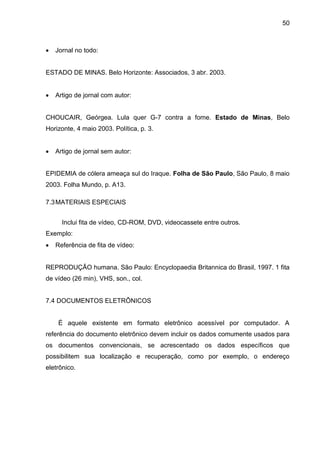 50



Jornal no todo:

ESTADO DE MINAS. Belo Horizonte: Associados, 3 abr. 2003.


Artigo de jornal com autor:

CHOUCAIR, Geórgea. Lula quer G-7 contra a fome. Estado de Minas, Belo
Horizonte, 4 maio 2003. Política, p. 3.


Artigo de jornal sem autor:

EPIDEMIA de cólera ameaça sul do Iraque. Folha de São Paulo, São Paulo, 8 maio
2003. Folha Mundo, p. A13.
7.3 MATERIAIS ESPECIAIS
Inclui fita de vídeo, CD-ROM, DVD, videocassete entre outros.
Exemplo:


Referência de fita de vídeo:

REPRODUÇÃO humana. São Paulo: Encyclopaedia Britannica do Brasil, 1997. 1 fita
de vídeo (26 min), VHS, son., col.

7.4 DOCUMENTOS ELETRÔNICOS

É aquele existente em formato eletrônico acessível por computador. A
referência do documento eletrônico devem incluir os dados comumente usados para
os documentos convencionais, se acrescentado os dados específicos que
possibilitem sua localização e recuperação, como por exemplo, o endereço
eletrônico.

 