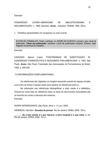 52

Exemplo:

CONGRESSO

LATINO–AMERICANO

DE

BIBLIOTECONOMIA

E

DOCUMENTAÇÃO, 1., 1980, Salvador. Anais... Salvador: FEBAB, 1980. 350 p.


Trabalhos apresentados em congresso ou outro evento

AUTOR DO TRABALHO. Título: subtítulo. In: NOME DO EVENTO, número, ano, local de
realização. Título da publicação: subtítulo. Local de publicação (cidade): Editora, data.
Páginas inicial-final do trabalho.
Exemplo:

CANÇADO,

Agenor

Lopes.

TOXICOMANIAS

DE

SUBSTITUIÇÃO.

IN:

CONGRESSO FARMACÊUTICO E BIOQUÍMICO PAN-AMERICANO, 3, 1954, São
Paulo. Anais. São Paulo: Federação das Associações de Farmacêuticos do Brasil,
1958. p. 259-300.

7.6 INFORMAÇÕES COMPLEMENTARES

As referências são digitadas na margem esquerda usando-se espaço simples
(um) entre as linhas e espaço duplo para separar as referências entre si.
Na ordenação das referências bibliográficas a mais usada é a alfabética.
Incluem-se numa lista de referência todos os tipos de documentos consultados,não
se levando em conta a natureza dos mesmos.
Exemplo:

SUPER INTERESSANTE. São Paulo: Abril, n. 17, jun. 2002.
WERNECK, Hamilton. Ousadia de pensar. Rio de Janeiro: DP&A, 2000. 104 p.
______. Se a boa escola é a que reprova, o bom hospital é o que mata. 8. ed.
Rio de Janeiro: DP&A, 2000. 101 p.

 