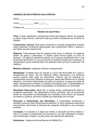 54

8 MODELO DE RELATÓRIO DE AULA PRÁTICA
Nome:______________________________________________________________
Turma:______________ Data: __/__/____
Professor (a):_________________________________________________________
Relatório de Aula Prática
Título: O título, geralmente, corresponde ao tema da pesquisa. Devem ser evitados
os títulos longos demais, optando-se pelo que melhor corresponde ao conteúdo do
trabalho.
Fundamentos Teóricos: Esta parte é dedicada a consultas bibliográficas expondo
dados existentes na literatura especializada, que fundamentem melhor o assunto a
ser tratado na parte experimental.
Objetivos: Toda pesquisa deve ter objetivos bem claros e definidos. Os objetivos
podem ser gerais e particulares. O objetivo geral acha-se ligado ao tema da
pesquisa . Os objetivos específicos referem-se ao assunto propriamente dito: o que
se pretende demonstrar ou a que conclusões se pretende chegar com a pesquisa . É
indispensável a quem pretende fazer uma pesquisa saber por quê? E para quê? Vai
realizá-la.
Materiais utilizados: (reagentes vidrarias e equipamentos)
Metodologia: O método deve ser descrito e o aluno não deve limitar-se a copiar o
procedimento do roteiro, mas sim detalha-lo melhor, descrevendo, a te ilustrando
quando possível cada etapa do experimento. Trata-se aqui de descrever os
procedimentos que foram utilizados na pesquisa. Nesta parte definem-se os critérios
utilizados: como foram determinados os pontos de pesquisa; as etapas da coleta de
dados; descrevendo-se também os métodos empregados para a representação de
dados, os parâmetros da análise e interpretação, os resultados e as conclusões.
Resultados Observados: Neste item, é preciso anotar cuidadosamente todas as
mudanças observadas, não desprezando nenhum pormenor, pois os pormenores
podem ser importantes na interpretação dos resultados. Estes devem ser lançados
em tabelas ou gráficos, de forma a facilitar sua observação com um todo.
Discussão e Interpretação dos Resultados: A interpretação fundamenta o
resultado, tendo por base conhecimentos anteriores. É muito importante evidenciá-lo
quimicamente, escrevendo as fórmulas dos reagentes implicados e seus eventuais
produtos.
Conclusão: A conclusão é a etapa que finaliza a discussão de forma objetiva e
clara. É a síntese do experimento em consiste em que são enfatizados os dados,
que fundamentam o objetivo, se este estiver sido plenamente alcançado.
Referências – Elaborar conforme Manual da FAEMA 2011.

 