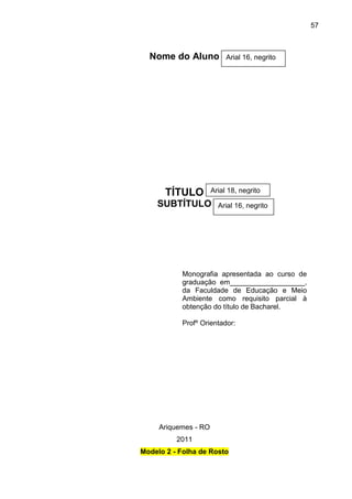 57

Nome do Aluno

TÍTULO

Arial 16, negrito

Arial 18, negrito

SUBTÍTULO

Arial 16, negrito

Monografia apresentada ao curso de
graduação em___________________,
da Faculdade de Educação e Meio
Ambiente como requisito parcial à
obtenção do título de Bacharel.
Profº Orientador:

Ariquemes - RO
2011
Modelo 2 - Folha de Rosto

 