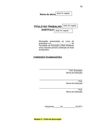 58

Nome do aluno

Arial 14, negrito

TÍTULO DO TRABALHO

Arial 16, negrito

SUBTÍTULO Arial 14, negrito

Monografia apresentada ao curso de
graduação em___________________, da
Faculdade de Educação e Meio Ambiente
como requisito parcial à obtenção do título
de Bacharel.

COMISSÃO EXAMINADORA

__________________________________________
Prof. Orientador
Nome da Instituição

__________________________________________
Prof.
Nome da Instituição
__________________________________________
Prof.
Nome da Instituição

Ariquemes, _____ de ____________ de 2011

Modelo 3 - Folha de Aprovação

 