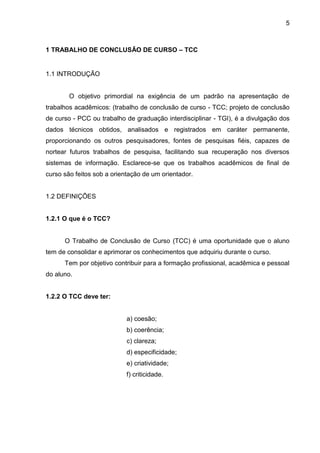 5

1 TRABALHO DE CONCLUSÃO DE CURSO – TCC

1.1 INTRODUÇÃO

O objetivo primordial na exigência de um padrão na apresentação de
trabalhos acadêmicos: (trabalho de conclusão de curso - TCC; projeto de conclusão
de curso - PCC ou trabalho de graduação interdisciplinar - TGI), é a divulgação dos
dados técnicos obtidos, analisados e registrados em caráter permanente,
proporcionando os outros pesquisadores, fontes de pesquisas fiéis, capazes de
nortear futuros trabalhos de pesquisa, facilitando sua recuperação nos diversos
sistemas de informação. Esclarece-se que os trabalhos acadêmicos de final de
curso são feitos sob a orientação de um orientador.

1.2 DEFINIÇÕES

1.2.1 O que é o TCC?

O Trabalho de Conclusão de Curso (TCC) é uma oportunidade que o aluno
tem de consolidar e aprimorar os conhecimentos que adquiriu durante o curso.
Tem por objetivo contribuir para a formação profissional, acadêmica e pessoal
do aluno.

1.2.2 O TCC deve ter:

a) coesão;
b) coerência;
c) clareza;
d) especificidade;
e) criatividade;
f) criticidade.

 