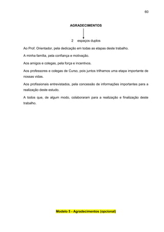60

AGRADECIMENTOS

2

espaços duplos

Ao Prof. Orientador, pela dedicação em todas as etapas deste trabalho.
A minha família, pela confiança e motivação.
Aos amigos e colegas, pela força e incentivos.
Aos professores e colegas de Curso, pois juntos trilhamos uma etapa importante de
nossas vidas.
Aos profissionais entrevistados, pela concessão de informações importantes para a
realização deste estudo.
A todos que, de algum modo, colaboraram para a realização e finalização deste
trabalho.

Modelo 5 - Agradecimentos (opcional)

 