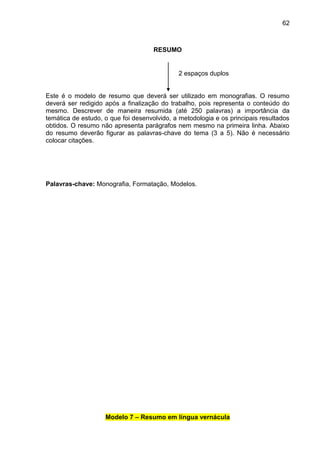 62

RESUMO

2 espaços duplos

Este é o modelo de resumo que deverá ser utilizado em monografias. O resumo
deverá ser redigido após a finalização do trabalho, pois representa o conteúdo do
mesmo. Descrever de maneira resumida (até 250 palavras) a importância da
temática de estudo, o que foi desenvolvido, a metodologia e os principais resultados
obtidos. O resumo não apresenta parágrafos nem mesmo na primeira linha. Abaixo
do resumo deverão figurar as palavras-chave do tema (3 a 5). Não é necessário
colocar citações.

Palavras-chave: Monografia, Formatação, Modelos.

Modelo 7 – Resumo em língua vernácula

 