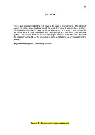 63

ABSTRACT

This is the abstract model that will have to be used in monographs. The abstract
should be written after the finishing of the work, therefore it represents its content.
To describe in summarized way (up to 250 words) the importance of the thematic of
the study, what it was developed, the methodology and the main ones resulted
gotten. The abstract does not present paragraphs not even in the first line. Below of
the abstractyou should put the keywords (3 up to 5). Citations are unnecessary in the
abstract.
Keywords:Monograph, Formatting, Models.

Modelo 8 – Resumo em língua estrangeira

 