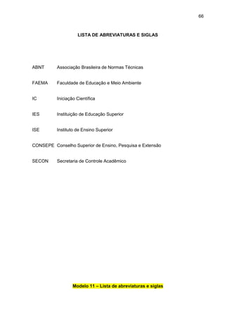 66

LISTA DE ABREVIATURAS E SIGLAS

ABNT

Associação Brasileira de Normas Técnicas

FAEMA

Faculdade de Educação e Meio Ambiente

IC

Iniciação Científica

IES

Instituição de Educação Superior

ISE

Instituto de Ensino Superior

CONSEPE Conselho Superior de Ensino, Pesquisa e Extensão

SECON

Secretaria de Controle Acadêmico

Modelo 11 – Lista de abreviaturas e siglas

 