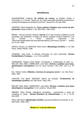 67

REFERÊNCIAS
ALBUQUERQUE, Catarina. Os direitos da criança: as Nações Unidas, a
Convenção e o Comité. Disponível em:<http://www.gddc.pt/direitos-humanos/onuproteccao-dh/orgaos-onu-estudos-ca-dc.html>. Acesso em: 22 maio 2002.
ANDRADE, Maria Margarida de. Como preparar trabalhos para cursos de pósgraduação:noções práticas. 5. ed. São Paulo : Atlas, 2002.
BRASIL. Tribunal Superior eleitoral. Súmula nº 4. Não havendo preferência entre
candidatos que pretendam o registro da mesma variação nominal, defere-se o do
que
primeiro
o
tenha
requerido.
Disponível
em:
<http://www.direitonaweb.adv.br/jurisprudencial/sum_enunc/sum_tse.htm>. Acesso
em 10 mar. 2002.
CERVO, Amado Luiz; BERVIAN, Pedro Alcino. Metodologia Científica. 4. ed. São
Paulo : Makron Books, 1996.
COSENZA, José Paulo. A eficácia informativa do valor adicionado. Revista
Contabilidade e Finanças, v. 2, p. 7-29, out/2003.

FERNANDES, Rogério Paulo Muller. Formatação e configuração do texto. In :
MÜLLER, Mary Stela; CORNELSEN, Julce Mary. Normas e padrões para teses,
dissertações e monografias.3. ed. rev. atual. Londrina : UEL, 2001. cap. 5, p. 7997.
GIL, Antônio Carlos. Métodos e técnicas de pesquisa social. 5. ed. São Paulo :
Atlas, 1999.
LAKATOS, Eva Maria; MARCONI, Marina de Andrade. Fundamentos de
metodologia científica.4 ed. São Paulo : Atlas, 2001.
MÜLLER, Mary Stela; CORNELSEN, Julce Mary. Normas e padrões para teses
dissertações e monografias. 5. ed. Londrina : Eduel, 2003.
RIBEIRO, Fábio Pereira. Inteligência competitiva : maximizando o poder do
marketing no varejo. Revista Brasileira de Administração, n. 41, p. 27-35,
dez./2003
RUIZ, João Álvaro. Metodologia científica: guia para eficiência nos estudos. 5. ed.
São Paulo : Atlas, 2002.
Modelo 12 – Lista de referências

 