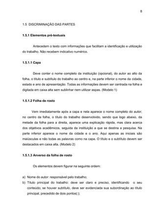 8

1.5 DISCRIMINAÇÃO DAS PARTES

1.5.1 Elementos pré-textuais

Antecedem o texto com informações que facilitam a identificação e utilização
do trabalho. Não recebem indicativo numérico.

1.5.1.1 Capa

Deve conter o nome completo da instituição (opcional), do autor ao alto da
folha, o título e subtítulo do trabalho ao centro e, na parte inferior o nome da cidade,
estado e ano de apresentação. Todas as informações devem ser centrada na folha e
digitada em caixa alta sem sublinhar nem utilizar aspas. (Modelo 1)

1.5.1.2 Folha de rosto

Vem imediatamente após a capa e nela aparece o nome completo do autor;
no centro da folha, o título do trabalho desenvolvido, sendo que logo abaixo, da
metade da folha para a direita, aparece uma explicação rápida, mas clara acerca
dos objetivos acadêmicos, seguida da instituição a que se destina a pesquisa. Na
parte inferior aparece o nome da cidade e o ano. Aqui apenas as iniciais são
maiúsculas e não todas as palavras como na capa. O título e o subtítulo devem ser
destacados em caixa alta. (Modelo 2)

1.5.1.3 Anverso da folha de rosto

Os elementos devem figurar na seguinte ordem:

a) Nome do autor: responsável pelo trabalho;
b) Título principal do trabalho: deve ser claro e preciso, identificando

o seu

conteúdo; se houver subtítulo, deve ser evidenciada sua subordinação ao título
principal, precedido de dois pontos(:);

 