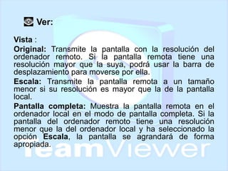 Ver:
Vista :
Original: Transmite la pantalla con la resolución del
ordenador remoto. Si la pantalla remota tiene una
resolución mayor que la suya, podrá usar la barra de
desplazamiento para moverse por ella.
Escala: Transmite la pantalla remota a un tamaño
menor si su resolución es mayor que la de la pantalla
local.
Pantalla completa: Muestra la pantalla remota en el
ordenador local en el modo de pantalla completa. Si la
pantalla del ordenador remoto tiene una resolución
menor que la del ordenador local y ha seleccionado la
opción Escala, la pantalla se agrandará de forma
apropiada.

 