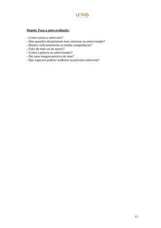 11 
Depois: Faça a auto-avaliação: 
- Como correu a entrevista? 
- Que questões despertaram mais interesse ao entrevistador? 
- Realcei suficientemente as minha competências? 
- Falei de mais ou de menos? 
- Cortei a palavra ao entrevistador? 
- Dei uma imagem positiva de mim? 
- Que aspectos poderei melhorar na próxima entrevista? 
