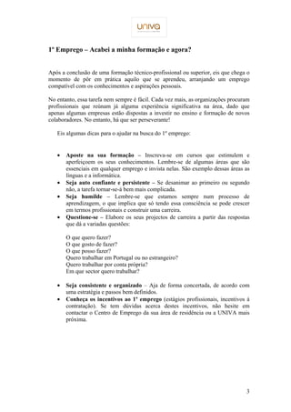 3 
1º Emprego – Acabei a minha formação e agora? 
Após a conclusão de uma formação técnico-profissional ou superior, eis que chega o 
momento de pôr em prática aquilo que se aprendeu, arranjando um emprego 
compatível com os conhecimentos e aspirações pessoais. 
No entanto, essa tarefa nem sempre é fácil. Cada vez mais, as organizações procuram 
profissionais que reúnam já alguma experiência significativa na área, dado que 
apenas algumas empresas estão dispostas a investir no ensino e formação de novos 
colaboradores. No entanto, há que ser perseverante! 
Eis algumas dicas para o ajudar na busca do 1º emprego: 
·  Aposte na sua formação – Inscreva-se em cursos que estimulem e 
aperfeiçoem os seus conhecimentos. Lembre-se de algumas áreas que são 
essenciais em qualquer emprego e invista nelas. São exemplo dessas áreas as 
línguas e a informática. 
·  Seja auto confiante e persistente – Se desanimar ao primeiro ou segundo 
não, a tarefa tornar-se-á bem mais complicada. 
·  Seja humilde – Lembre-se que estamos sempre num processo de 
aprendizagem, o que implica que só tendo essa consciência se pode crescer 
em termos profissionais e construir uma carreira. 
·  Questione-se – Elabore os seus projectos de carreira a partir das respostas 
que dá a variadas questões: 
O que quero fazer? 
O que gosto de fazer? 
O que posso fazer? 
Quero trabalhar em Portugal ou no estrangeiro? 
Quero trabalhar por conta própria? 
Em que sector quero trabalhar? 
·  Seja consistente e organizado – Aja de forma concertada, de acordo com 
uma estratégia e passos bem definidos. 
·  Conheça os incentivos ao 1º emprego (estágios profissionais, incentivos á 
contratação). Se tem dúvidas acerca destes incentivos, não hesite em 
contactar o Centro de Emprego da sua área de residência ou a UNIVA mais 
próxima. 
 
 
 
 
 
