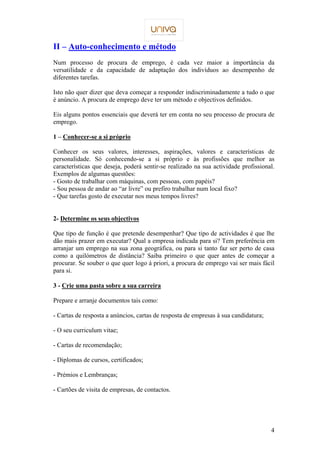 4 
II – Auto-conhecimento e método 
Num processo de procura de emprego, é cada vez maior a importância da 
versatilidade e da capacidade de adaptação dos indivíduos ao desempenho de 
diferentes tarefas. 
Isto não quer dizer que deva começar a responder indiscriminadamente a tudo o que 
é anúncio. A procura de emprego deve ter um método e objectivos definidos. 
Eis alguns pontos essenciais que deverá ter em conta no seu processo de procura de 
emprego. 
1 – Conhecer-se a si próprio 
Conhecer os seus valores, interesses, aspirações, valores e características de 
personalidade. Só conhecendo-se a si próprio e às profissões que melhor as 
características que deseja, poderá sentir-se realizado na sua actividade profissional. 
Exemplos de algumas questões: 
- Gosto de trabalhar com máquinas, com pessoas, com papéis? 
- Sou pessoa de andar ao “ar livre” ou prefiro trabalhar num local fixo? 
- Que tarefas gosto de executar nos meus tempos livres? 
2- Determine os seus objectivos 
Que tipo de função é que pretende desempenhar? Que tipo de actividades é que lhe 
dão mais prazer em executar? Qual a empresa indicada para si? Tem preferência em 
arranjar um emprego na sua zona geográfica, ou para si tanto faz ser perto de casa 
como a quilómetros de distância? Saiba primeiro o que quer antes de começar a 
procurar. Se souber o que quer logo à priori, a procura de emprego vai ser mais fácil 
para si. 
3 - Crie uma pasta sobre a sua carreira 
Prepare e arranje documentos tais como: 
- Cartas de resposta a anúncios, cartas de resposta de empresas à sua candidatura; 
- O seu curriculum vitae; 
- Cartas de recomendação; 
- Diplomas de cursos, certificados; 
- Prémios e Lembranças; 
- Cartões de visita de empresas, de contactos. 
 