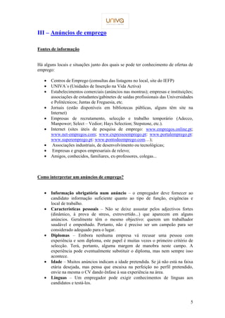 5 
III – Anúncios de emprego 
Fontes de informação 
Há alguns locais e situações junto dos quais se pode ter conhecimento de ofertas de 
emprego: 
·  Centros de Emprego (consultas das listagens no local, site do IEFP) 
·  UNIVA´s (Unidades de Inserção na Vida Activa) 
·  Estabelecimentos comerciais (anúncios nas montras); empresas e instituições; 
associações de estudantes/gabinetes de saídas profissionais das Universidades 
e Politécnicos; Juntas de Freguesia, etc. 
·  Jornais (estão disponíveis em bibliotecas públicas, alguns têm site na 
Internet) 
·  Empresas de recrutamento, selecção e trabalho temporário (Adecco, 
Manpower; Select – Vedior; Hays Selection; Stepstone, etc.). 
·  Internet (sites úteis de pesquisa de emprego: www.empregos.online.pt; 
www.net-empregos.com; www.expressoemprego.pt: www.portalemprego.pt: 
www.superemprego.pt: www.pontodeemprego.com…); 
·  Associações industriais, de desenvolvimento ou tecnológicas; 
·  Empresas e grupos empresariais de relevo; 
·  Amigos, conhecidos, familiares, ex-professores, colegas... 
Como interpretar um anúncios de emprego? 
·  Informação obrigatória num anúncio – o empregador deve fornecer ao 
candidato informação suficiente quanto ao tipo de função, exigências e 
local de trabalho. 
·  Características pessoais – Não se deixe assustar pelos adjectivos fortes 
(dinâmico, à prova de stress, extrovertido...) que aparecem em alguns 
anúncios. Geralmente têm o mesmo objectivo: querem um trabalhador 
saudável e empenhado. Portanto, não é preciso ser um campeão para ser 
considerado adequado para o lugar. 
·  Diplomas – Embora nenhuma empresa vá recusar uma pessoa com 
experiência e sem diploma, este papel é muitas vezes o primeiro critério de 
selecção. Terá, portanto, alguma margem de manobra neste campo. A 
experiência pode eventualmente substituir o diploma, mas nem sempre isso 
acontece. 
·  Idade – Muitos anúncios indicam a idade pretendida. Se já não está na faixa 
etária desejada, mas pensa que encaixa na perfeição no perfil pretendido, 
envie na mesma o CV dando ênfase à sua experiência na área. 
·  Línguas – Um empregador pode exigir conhecimentos de línguas aos 
candidatos e testá-los. 
 