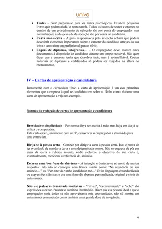 ·  Testes – Pode preparar-se para os testes psicológicos. Existem pequenos 
livros que podem ajudá-lo nesta tarefa. Todos os custos de testes e exames no 
quadro de um procedimento de selecção são por conta do empregador mas 
normalmente as despesas de deslocação são por conta do candidato. 
·  Carta manuscrita – Alguns responsáveis pela selecção acham que podem 
descobrir elementos importantes sobre o carácter do candidato através da sua 
letra e contratam um profissional para o efeito. 
·  Cópias de diplomas, fotografias… – O empregador deve manter estes 
documentos à disposição do candidato durante um tempo razoável. Não quer 
dizer que a empresa tenha que devolver tudo, mas é aconselhável. Cópias 
notariais de diplomas e certificados só podem ser exigidos na altura do 
recrutamento. 
6 
IV – Cartas de apresentação e candidatura 
Juntamente com o curriculum vitae, a carta de apresentação é um dos primeiros 
elementos que a empresa à qual se candidata tem sobre si. Saiba como elaborar uma 
carta de apresentação e veja um exemplo. 
Normas de redacção de cartas de apresentação e candidatura 
Brevidade e simplicidade – Por norma deve ser escrita à mão, mas hoje em dia já se 
utiliza o computador. 
Esta carta deve, juntamente com o CV, convencer o empregador a chamá-lo para 
uma entrevista. 
Dirija-se à pessoa certa – Comece por dirigir a carta à pessoa certa. Isto é prova de 
ter o cuidado de mandar a carta a uma determinada pessoa. Não se esqueça de pôr em 
cima da carta a rubrica assunto, onde esclarece o objectivo da sua carta e, 
eventualmente, menciona a referência do anúncio. 
Escreva uma boa frase de abertura – A intenção é destacar-se no meio de muitas 
respostas. Isto não se consegue com frases usadas como: Na sequência do seu 
anúncio.... ou Por este via venho candidatar-me.... Evite linguagem estandardizada 
ou expressões clássicas e use uma frase de abertura personalizada, original e cheia de 
entusiasmo. 
Não use palavras demasiado modestas – Talvez, eventualmente e acho são 
expressões a evitar. Procure o caminho intermédio. Dizer que é a pessoa ideal e que o 
empregador seria doido se não aproveitasse esta oportunidade, não só mostra um 
entusiasmo pronunciado como também uma grande dose de arrogância. 
 