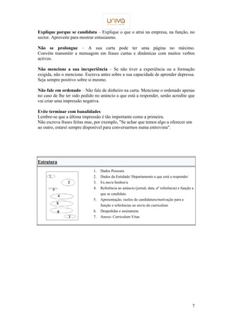 Explique porque se candidata – Explique o que o atrai na empresa, na função, no 
sector. Aproveite para mostrar entusiasmo. 
Não se prolongue – A sua carta pode ter uma página no máximo. 
Convém transmitir a mensagem em frases curtas e dinâmicas com muitos verbos 
activos. 
Não mencione a sua inexperiência – Se não tiver a experiência ou a formação 
exigida, não o mencione. Escreva antes sobre a sua capacidade de aprender depressa. 
Seja sempre positivo sobre si mesmo. 
Não fale em ordenado – Não fale de dinheiro na carta. Mencione o ordenado apenas 
no caso de lhe ter sido pedido no anúncio a que está a responder, senão acredite que 
vai criar uma impressão negativa. 
7 
Evite terminar com banalidades 
Lembre-se que a última impressão é tão importante como a primeira. 
Não escreva frases feitas mas, por exemplo, Se achar que temos algo a oferecer um 
ao outro, estarei sempre disponível para conversarmos numa entrevista. 
Estrutura 
1. Dados Pessoais 
2. Dados da Entidade/ Departamento a que está a responder 
3. Ex.mo/a Senhor/a 
4. Referência ao anúncio (jornal, data, nº referência) e função a 
que se candidata 
5. Apresentação, razões de candidatura/motivação para a 
função e referências ao envio do curriculum 
6. Despedidas e assinaturas 
7. Anexo: Curriculum Vitae 
 