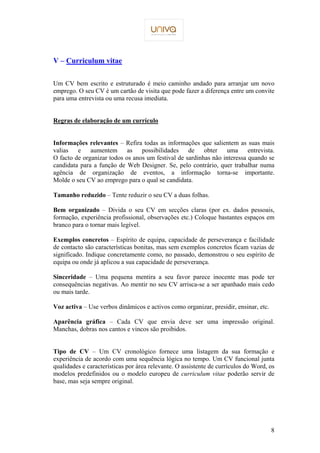 8 
V – Curriculum vitae 
Um CV bem escrito e estruturado é meio caminho andado para arranjar um novo 
emprego. O seu CV é um cartão de visita que pode fazer a diferença entre um convite 
para uma entrevista ou uma recusa imediata. 
Regras de elaboração de um currículo 
Informações relevantes – Refira todas as informações que salientem as suas mais 
valias e aumentem as possibilidades de obter uma entrevista. 
O facto de organizar todos os anos um festival de sardinhas não interessa quando se 
candidata para a função de Web Designer. Se, pelo contrário, quer trabalhar numa 
agência de organização de eventos, a informação torna-se importante. 
Molde o seu CV ao emprego para o qual se candidata. 
Tamanho reduzido – Tente reduzir o seu CV a duas folhas. 
Bem organizado – Divida o seu CV em secções claras (por ex. dados pessoais, 
formação, experiência profissional, observações etc.) Coloque bastantes espaços em 
branco para o tornar mais legível. 
Exemplos concretos – Espírito de equipa, capacidade de perseverança e facilidade 
de contacto são características bonitas, mas sem exemplos concretos ficam vazias de 
significado. Indique concretamente como, no passado, demonstrou o seu espírito de 
equipa ou onde já aplicou a sua capacidade de perseverança. 
Sinceridade – Uma pequena mentira a seu favor parece inocente mas pode ter 
consequências negativas. Ao mentir no seu CV arrisca-se a ser apanhado mais cedo 
ou mais tarde. 
Voz activa – Use verbos dinâmicos e activos como organizar, presidir, ensinar, etc. 
Aparência gráfica – Cada CV que envia deve ser uma impressão original. 
Manchas, dobras nos cantos e vincos são proibidos. 
Tipo de CV – Um CV cronológico fornece uma listagem da sua formação e 
experiência de acordo com uma sequência lógica no tempo. Um CV funcional junta 
qualidades e características por área relevante. O assistente de currículos do Word, os 
modelos predefinidos ou o modelo europeu de curriculum vitae poderão servir de 
base, mas seja sempre original. 
 