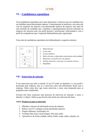 9 
VI – Candidatura espontânea 
Uma candidatura espontânea serve para demonstrar o interesse que um candidato tem 
em trabalhar numa determinada empresa. Contrariamente às anteriores, esta carta não 
vem na sequência da resposta a um determinado anúncio da empresa, mas antes de 
uma intenção do candidato que, voluntária e espontaneamente procura estimular na 
empresa um interesse pelo seu perfil pessoal e profissional, relacionando-o com o 
perfil de competências que é requerido habitualmente pela organização. 
Uma carta de candidatura espontânea tem habitualmente a seguinte estrutura: 
1. Dados Pessoais 
2. Local e data 
3. Ex.mo/a Senhor/a 
4. Motivo da carta, evidenciando conhecimento sobre entidade 
5. Relacionar o seu perfil com o da empresa 
6. Solicitar entrevista e avisar que vai contactar em breve 
 Despedidas 
 
VII – Entrevista de selecção 
É nas entrevistas que tudo se decide. O seu CV pode ser fantástico e o seu perfil o 
procurado pela empresa, mas se a entrevista corre mal dificilmente ficará com o 
emprego. Saiba como deve agir numa entrevista e como estar preparado para as 
perguntas mais complicadas. 
Existem três fases essenciais num processo de entrevista de selecção: o antes, o 
durante e o depois. Saiba ao que deverá estar atento em cada uma das fases. 
Antes: Prepare-se para a entrevista 
1. Obtenha o máximo de informação acerca da empresa. 
2. Releia o seu CV e prepare-se para aprofundar aspectos. 
3. Prepare diplomas, certificados, etc. 
4. Verifique data, hora e local (chegue 10m mais cedo) 
5. Apresente-se de forma cuidada, cabelo, barba, roupa, unhas, calçado, etc. 
 