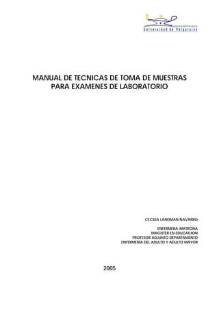 MANUAL DE TECNICAS DE TOMA DE MUESTRAS
PARA EXAMENES DE LABORATORIO
CECILIA LANDMAN NAVARRO
ENFERMERA-MATRONA
MAGISTER EN EDUCACION
PROFESOR ADJUNTO DEPARTAMENTO
ENFERMERÍA DEL ADULTO Y ADULTO MAYOR
2005
 