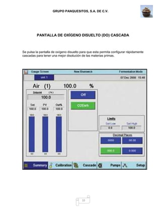 GRUPO PANQUESITOS, S.A. DE C.V.
10
PANTALLA DE OXÍGENO DISUELTO (DO) CASCADA
Se pulsa la pantalla de oxígeno disuelto para que esta permita configurar rápidamente
cascadas para tener una mejor disolución de las materias primas.
 