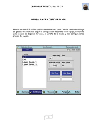 GRUPO PANQUESITOS, S.A. DE C.V.
11
PANTALLA DE CONFIGURACIÓN
Permite establecer el tipo de proceso Fermentación/Cultivo Celular. Velocidad del flujo
de gases y los intervalos según la configuración disponible en el equipo, nombre la
jarra en caso de disponer de varias, el tamaño de la misma y más configuraciones
propias del equipo.
 