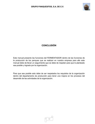 GRUPO PANQUESITOS, S.A. DE C.V.
12
CONCLUSIÓN
Este manual presento las funciones del FERMENTADOR dentro de las funciones de
la producción de los panques que se realizan en nuestra empresa para ello este
manual debe de llevar un seguimiento que se debe de respetar para que lo planteado
sea posible y logrado por la organización.
Para que sea posible esto debe de ser respetados los requisitos de la organización
dentro del departamento de producción para tener una mejora en los procesos del
desarrollo de las actividades de la organización.
 