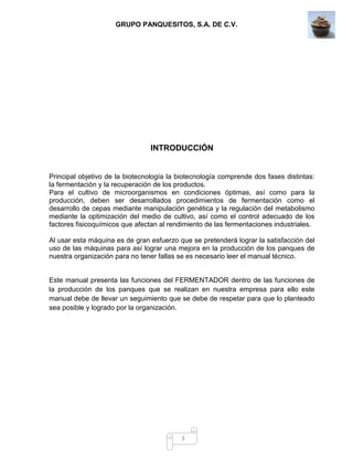 GRUPO PANQUESITOS, S.A. DE C.V.
3
INTRODUCCIÓN
Principal objetivo de la biotecnología la biotecnología comprende dos fases distintas:
la fermentación y la recuperación de los productos.
Para el cultivo de microorganismos en condiciones óptimas, así como para la
producción, deben ser desarrollados procedimientos de fermentación como el
desarrollo de cepas mediante manipulación genética y la regulación del metabolismo
mediante la optimización del medio de cultivo, así como el control adecuado de los
factores fisicoquímicos que afectan al rendimiento de las fermentaciones industriales.
Al usar esta máquina es de gran esfuerzo que se pretenderá lograr la satisfacción del
uso de las máquinas para así lograr una mejora en la producción de los panques de
nuestra organización para no tener fallas se es necesario leer el manual técnico.
Este manual presenta las funciones del FERMENTADOR dentro de las funciones de
la producción de los panques que se realizan en nuestra empresa para ello este
manual debe de llevar un seguimiento que se debe de respetar para que lo planteado
sea posible y logrado por la organización.
 