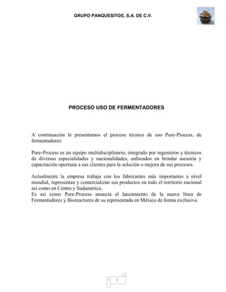 GRUPO PANQUESITOS, S.A. DE C.V.
5
PROCESO USO DE FERMENTADORES
A continuación le presentamos el proceso técnico de uso Pure-Process, de
fermentadores:
Pure-Process es un equipo multidisciplinario, integrado por ingenieros y técnicos
de diversas especialidades y nacionalidades, enfocados en brindar asesoría y
capacitación oportuna a sus clientes para la solución o mejora de sus procesos.
Actualmente la empresa trabaja con los fabricantes más importantes a nivel
mundial, representan y comercializan sus productos en todo el territorio nacional
así como en Centro y Sudamérica.
Es así como Pure-Process anuncia el lanzamiento de la nueva línea de
Fermentadores y Bioreactores de su representada en México de forma exclusiva.
 