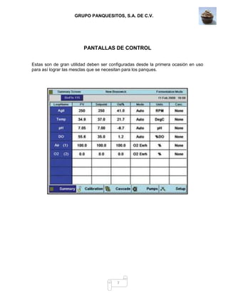 GRUPO PANQUESITOS, S.A. DE C.V.
7
PANTALLAS DE CONTROL
Estas son de gran utilidad deben ser configuradas desde la primera ocasión en uso
para así lograr las mesclas que se necesitan para los panques.
 