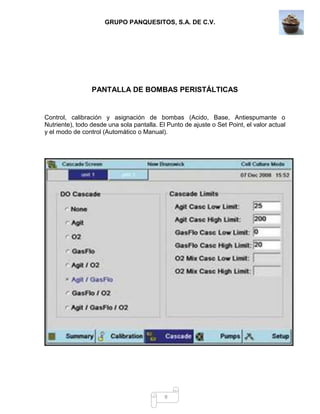 GRUPO PANQUESITOS, S.A. DE C.V.
9
PANTALLA DE BOMBAS PERISTÁLTICAS
Control, calibración y asignación de bombas (Acido, Base, Antiespumante o
Nutriente), todo desde una sola pantalla. El Punto de ajuste o Set Point, el valor actual
y el modo de control (Automático o Manual).
 