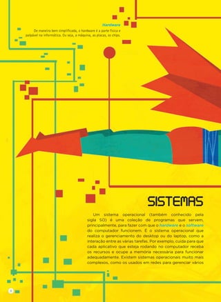 Um sistema operacional (também conhecido pela
sigla SO) é uma coleção de programas que servem,
principalmente, para fazer com que o hardware e o software
do computador funcionem. É o sistema operacional que
realiza o gerenciamento do desktop ou do laptop, como a
interação entre as várias tarefas. Por exemplo, cuida para que
cada aplicativo que esteja rodando no computador receba
os recursos e ocupe a memória necessária para funcionar
adequadamente. Existem sistemas operacionais muito mais
complexos, como os usados em redes para gerenciar vários
SISTEMAS
Hardware
De maneira bem simpliﬁcada, o hardware é a parte física e
palpável na informática. Ou seja, a máquina, as placas, os chips.
8
 