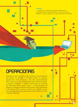 OPERACIONAIS
Software
O software é o conjunto de instruções e dados que são
processados pelos circuitos eletrônicos. É o que faz com que o
hardware, ou seja, a máquina, seja capaz de executar suas funções.
usuários ao mesmo tempo, ou até controlar o funcionamento
de bombas de petróleo. E também existem os sistemas
operacionais mais compactos, mas não necessariamente
menos potentes, como aqueles que rodam dentro do celular.
É possível conﬁgurar o sistema operacional da máquina
de diferentes formas para mudar o comportamento da
máquina. Há quatro sistemas operacionais mais conhecidos:
o Windows, o OS X, o Linux e a família Unix. Existem outros,
mas com aplicações mais especíﬁcas como robótica ou para
controlar máquinas.
9
 