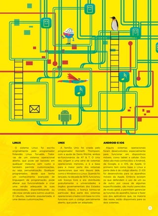 LINUX
O sistema Linux foi escrito
originalmente pelo programador
ﬁnlandês Linus Torvalds. Trata-
-se de um sistema operacional
aberto, que pode ser baixado em
qualquer máquina sem custo e
também permite customizações,
ou seja, personalização. Qualquer
programador, desde que tenha
um conhecimento avançado de
linguagem de programação, pode
alterar sua funcionalidade e criar
uma versão adequada às suas
necessidades, disponibilizando ou
não essa versão para outros usuários.
O Ubuntu, bastante popularizada, é
uma dessas customizações.
UNIX
A família Unix foi criada pelo
programador Kenneth Thompson,
com a ajuda de Denis Ritchie, ambos
ex-funcionários da AT & T. O Unix
deu origem a uma série de sistemas
operacionais menores, e é a base
para a maior parte dos sistemas
operacionais que veio depois dele,
como o Windows e o Linux. Quando foi
lançado, na década de 1970, funcionou
sob licença livre e era distribuído
gratuitamente a universidades e
órgãos governamentais dos Estados
Unidos. Depois, a licença tornou-se
particular. Boa parte dos sistemas
operacionais criados com base no Unix
funciona com o código parcialmente
aberto, que pode ser adaptado.
ANDROID E IOS
Alguns sistemas operacionais
foram desenvolvidos especialmente
para funcionar em dispositivos
móveis, como tablet e celular. Dois
deles são mais conhecidos: o Android,
da Google, e o iOS, da Apple. O
primeiro tem como base o Linux e
parte dele é de código aberto. O iOS
foi desenvolvido para os aparelhos
móveis da Apple. Embora existam
os que defendem o uso de um ou
de outro por causa de algumas
especiﬁcidades, são muito parecidos
de modo geral, e permitem gerenciar
as funções do aparelho, baixar e fazer
uso dos aplicativos que, na maioria
das vezes, estão disponíveis para os
dois sistemas.
11
 