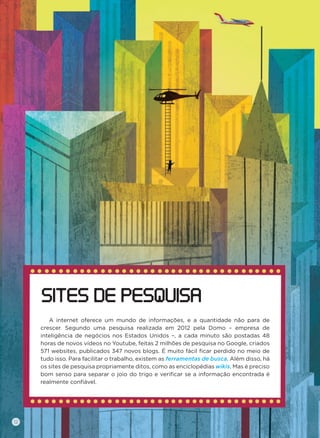 A internet oferece um mundo de informações, e a quantidade não para de
crescer. Segundo uma pesquisa realizada em 2012 pela Domo – empresa de
inteligência de negócios nos Estados Unidos –, a cada minuto são postadas 48
horas de novos vídeos no Youtube, feitas 2 milhões de pesquisa no Google, criados
571 websites, publicados 347 novos blogs. É muito fácil ﬁcar perdido no meio de
tudo isso. Para facilitar o trabalho, existem as ferramentas de busca. Além disso, há
os sites de pesquisa propriamente ditos, como as enciclopédias wikis. Mas é preciso
bom senso para separar o joio do trigo e veriﬁcar se a informação encontrada é
realmente conﬁável.
SITES DE PESQUISA
12
 