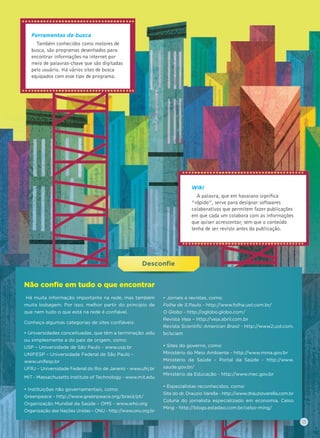 Desconﬁeﬁe
Ferramentas de busca
Também conhecidos como motores de
busca, são programas desenhados para
encontrar informações na internet por
meio de palavras-chave que são digitadas
pelo usuário. Há vários sites de busca
equipados com esse tipo de programa.
Wiki
A palavra, que em havaiano signiﬁca
“rápido”, serve para designar softwares
colaborativos que permitem fazer publicações
em que cada um colabora com as informações
que quiser acrescentar, sem que o conteúdo
tenha de ser revisto antes da publicação.
Não conﬁe em tudo o que encontrar
Há muita informação importante na rede, mas também
muita bobagem. Por isso, melhor partir do princípio de
que nem tudo o que está na rede é conﬁável.
Conheça algumas categorias de sites conﬁáveis:
• Universidades conceituadas, que têm a terminação .edu
ou simplesmente a do país de origem, como:
USP – Universidade de São Paulo - www.usp.br
UNIFESP – Universidade Federal de São Paulo -
www.unifesp.br
UFRJ – Universidade Federal do Rio de Janeiro - www.ufrj.br
MIT - Massachusetts Institute of Technology - www.mit.edu
• Instituições não governamentais, como:
Greenpeace - http://www.greenpeace.org/brasil/pt/
Organização Mundial da Saúde – OMS - www.who.org
Organização das Nações Unidas – ONU - http://www.onu.org.br
• Jornais e revistas, como:
Folha de S.Paulo - http://www.folha.uol.com.br/
O Globo - http://oglobo.globo.com/
Revista Veja – http://veja.abril.com.br
Revista Scientiﬁc American Brasil - http://www2.uol.com.
br/sciam
• Sites do governo, como:
Ministério do Meio Ambiente - http://www.mma.gov.br
Ministério da Saúde – Portal da Saúde - http://www.
saude.gov.br/
Ministério da Educação - http://www.mec.gov.br
• Especialistas reconhecidos, como:
Site do dr. Drauzio Varella - http://www.drauziovarella.com.br
Coluna do jornalista especializado em economia, Celso
Ming - http://blogs.estadao.com.br/celso-ming/
13
 