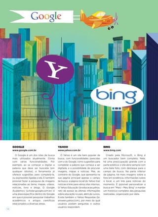 BING
www.bing.com
Criado pela Microsoft, o Bing é
um buscador bem completo. Nele,
há uma preocupação grande com a
parte estética: o site abre sempre com
uma bela foto, com destaque para o
campo de busca. Na parte inferior
da página, há mais imagens sobre a
foto em evidência, informações sobre
o local, e um link para notícias do
momento. É possível personalizar a
busca em “Mais – Meu Bing” e manter
um histórico completo das pesquisas
realizadas, organizado por data.
GOOGLE
www.google.com.br
O Google é um dos sites de busca
mais utilizados atualmente. Conta
com várias funcionalidades. Por
exemplo, ao se começar a digitar a
palavra que deve ser buscada (em
qualquer idioma), a ferramenta já
oferece sugestões para completá-la,
ou expressões ligadas a ela. É também
possível fazer a pesquisa de imagens
relacionadas ao tema, mapas, vídeos,
notícias, livro e blogs. O Google
Academics (scholar.google.com.br) é
uma área especíﬁca dentro do Google
em que é possível pesquisar trabalhos
acadêmicos e artigos cientíﬁcos
relacionados a diversas áreas.
YAHOO
www.yahoo.com.br
O Yahoo é um site bem popular de
busca, com funcionalidades parecidas
com a do Google, como sugestões para
completar a palavra que começa a ser
digitada, e a possibilidade de procurar
imagens, mapas e notícias. Mas, ao
contrário do Google, que apresenta na
sua página principal apenas o campo
de busca, a página inicial do Yahoo traz
notícias e links para vários sites internos.
O Yahoo Educação (br.educacao.yahoo.
net) dá acesso às últimas informações
sobre educação no país, além de cursos.
Existe também o Yahoo Respostas (br.
answers.yahoo.com), por meio do qual
usuários postam perguntas e outros
usuários respondem.
14
 