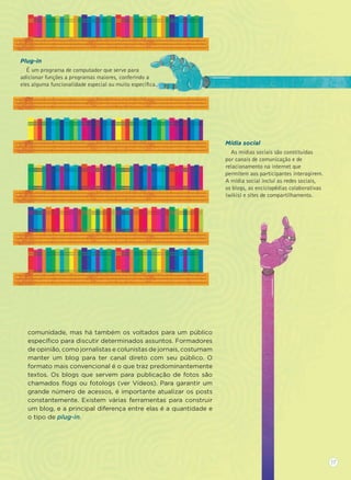 comunidade, mas há também os voltados para um público
especíﬁco para discutir determinados assuntos. Formadores
de opinião, como jornalistas e colunistas de jornais, costumam
manter um blog para ter canal direto com seu público. O
formato mais convencional é o que traz predominantemente
textos. Os blogs que servem para publicação de fotos são
chamados ﬂogs ou fotologs (ver Vídeos). Para garantir um
grande número de acessos, é importante atualizar os posts
constantemente. Existem várias ferramentas para construir
um blog, e a principal diferença entre elas é a quantidade e
o tipo de plug-in.
Plug-in
É um programa de computador que serve para
adicionar funções a programas maiores, conferindo a
eles alguma funcionalidade especial ou muito especíﬁca.
Mídia social
As mídias sociais são constituídas
por canais de comunicação e de
relacionamento na internet que
permitem aos participantes interagirem.
A mídia social inclui as redes sociais,
os blogs, as enciclopédias colaborativas
(wikis) e sites de compartilhamento.
17
 