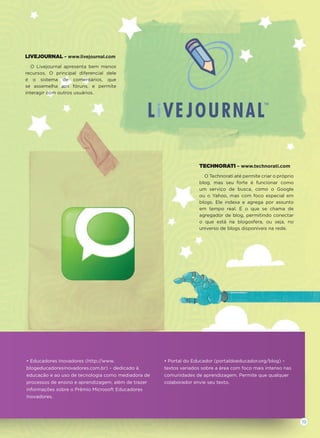 LIVEJOURNAL – www.livejournal.com
O Livejournal apresenta bem menos
recursos. O principal diferencial dele
é o sistema de comentários, que
se assemelha aos fóruns, e permite
interagir com outros usuários.
TECHNORATI – www.technorati.com
O Technorati até permite criar o próprio
blog, mas seu forte é funcionar como
um serviço de busca, como o Google
ou o Yahoo, mas com foco especial em
blogs. Ele indexa e agrega por assunto
em tempo real. É o que se chama de
agregador de blog, permitindo conectar
o que está na blogosfera, ou seja, no
universo de blogs disponíveis na rede.
• Educadores Inovadores (http://www.
blogeducadoresinovadores.com.br) – dedicado à
educação e ao uso de tecnologia como mediadora de
processos de ensino e aprendizagem, além de trazer
informações sobre o Prêmio Microsoft Educadores
Inovadores.
• Portal do Educador (portaldoeducador.org/blog) –
textos variados sobre a área com foco mais intenso nas
comunidades de aprendizagem. Permite que qualquer
colaborador envie seu texto.
19
 