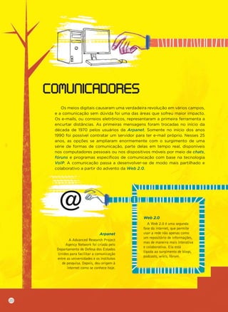Os meios digitais causaram uma verdadeira revolução em vários campos,
e a comunicação sem dúvida foi uma das áreas que sofreu maior impacto.
Os e-mails, ou correios eletrônicos, representaram a primeira ferramenta a
encurtar distâncias. As primeiras mensagens foram trocadas no início da
década de 1970 pelos usuários da Arpanet. Somente no início dos anos
1990 foi possível contratar um servidor para ter e-mail próprio. Nesses 25
anos, as opções se ampliaram enormemente com o surgimento de uma
série de formas de comunicação, parte delas em tempo real, disponíveis
nos computadores pessoais ou nos dispositivos móveis por meio de chats,
fóruns e programas especíﬁcos de comunicação com base na tecnologia
VoIP. A comunicação passa a desenvolver-se de modo mais partilhado e
colaborativo a partir do advento da Web 2.0.
COMUNICADORES
Arpanet
A Advanced Research Project
Agency Network foi criada pelo
Departamento de Defesa dos Estados
Unidos para facilitar a comunicação
entre as universidades e os institutos
de pesquisa. Depois, deu origem à
internet como se conhece hoje.
Web 2.0
A Web 2.0 é uma segunda
fase da internet, que permite
usar a rede não apenas como
um repositório de informações,
mas de maneira mais interativa
e colaborativa. Ela está
ligada ao surgimento de blogs,
podcasts, wikis, fórum.
20
 