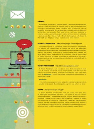 E-MAILS
Entre tantas inovações, a internet ajudou a aproximar as pessoas por
meio do e-mail, abreviatura de eletronic mail, ou seja, correio eletrônico.
Ferramenta indispensável para a interação entre os usuários, o e-mail
possibilita a troca rápida de mensagens entre os pontos mais distantes,
facilitando a comunicação. Para obter um e-mail, basta cadastrar-se
em uma conta. Atualmente, existem vários serviços; os mais utilizados
e conhecidos são o Yahoo Mail, o Gmail, do Google, e o Outlook, da
Microsoft, que até pouco tempo era conhecido como Hotmail.
GOOGLE+ HANGOUTS – http://www.google.com/hangouts/
Google+ Hangouts, ou GoogleTalk, como era conhecido antigamente,
é o serviço de comunicação do Google de trocas de mensagens
instantâneas de texto e voz. Ele permite também a troca de arquivos. Para
usá-lo, é preciso abrir uma conta no Google, criando login e senha, que
serão depois usados para cadastrar-se no serviço. Pode ser usado direto
da página do Gmail ou baixar um programa gratuitamente. Somente é
possível se comunicar com quem também tenha uma conta do Gmail. Há
versão para celular.
YAHOO MESSENGER – http://br.messenger.yahoo.com/
O Yahoo Messenger é um serviço de troca de mensagens de texto
e voz. É possível usá-lo sem baixar um programa, basta ter um e-mail
Yahoo. Com a versão desktop, há mais funcionalidades, como um número
maior de emoticons – ícones que podem acompanhar as mensagens. Há
versão para celular.
Emoticons
Os emoticons são pequenos ícones que podem expressar um pensamento ou
emoção. Em geral, são divertidos e podem exprimir uma palavra ou ideia.
SKYPE – http://www.skype.com/pt/
O Skype, bastante popularizado, pode ser usado tanto para troca
de mensagens instantâneas de texto e voz como de arquivos. O mais
interessante dele é a possibilidade de fazer ligações telefônicas usando o
programa. Ou seja, você se conecta pelo Skype com o telefone da pessoa
com quem quer se comunicar. Esse serviço é pago e é preciso adquirir
créditos, mas sai mais barato que uma ligação convencional. Quando o
MSN Messenger, antigo programa de mensagens instantâneas da Microsoft,
deixou de existir em 2013, os usuários foram migrados para o Skype.
23
 