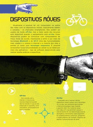 Atualmente é possível ter um computador na palma
das mãos com os dispositivos móveis, basicamente tablets
e celulares – os chamados smartphones. Eles podem ser
usados de modo off-line, mas a maior parte dos recursos
está disponível quando o equipamento está on-line. Esses
dispositivos podem se comunicar com computadores de
mesa, fones de ouvido, impressoras e entre si por meio da
tecnologia Bluetooth e do Wi-ﬁ. Uma das funcionalidades
mais usadas é o acesso à internet e a maioria dos sites e
portais já conta com tecnologia responsiva. É possível
acrescentar novas funcionalidades ao celular ou ao tablet por
meio dos aplicativos – tipo de software desenvolvido para
realizar tarefas práticas e especíﬁcas.
DISPOSITIVOS MOVEIS
Off-line
Sem conexão com a
internet. A maioria dos
recursos disponível quando
não há conexão é o que já vem
embarcado no aparelho, como
calculadora, processadores de
texto e gravador.
On-line
Conectado com a internet. Muitos
dispositivos móveis contam com a tecnologia
3G, ou seja, tem autonomia para acessar
a internet de qualquer lugar. Quando
o aparelho não é 3G, é preciso contar
com redes wi-ﬁ, que permitem acessar a
internet dentro de uma determinada área de
abrangência. Geralmente, estão disponíveis
em estabelecimentos comerciais, aeroportos
e órgãos públicos, por exemplo. Algumas são
abertas e outras precisam de senha.
24
...
 