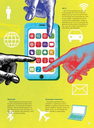Wi-ﬁ
Wi-ﬁ é uma tecnologia que permite
a comunicação sem ﬁo entre diversas
plataformas, por meio de ondas de rádio.
As informações são transmitidas por meio
de um roteador, responsável por emitir
os sinais entre computadores, tablets ou
smartphones. Wi-ﬁ vem da contração das
palavras wirelless ﬁdelity (ﬁdelidade sem
ﬁo), e faz uma alusão à expressão hi-ﬁ,
high ﬁdelity (alta ﬁdelidade).
Bluetooth
Padrão global de comunicação sem
ﬁo para a transmissão de dados entre
dispositivos. A transmissão de dados é
feita por meio de radiofrequência e os
aparelhos precisam estar próximos uns
dos outros. Quanto mais próximos, mais
eﬁciente é a troca de dados.
Tecnologia responsiva
Tecnologia que permite que o
conteúdo e o layout de um site se
adaptem a qualquer tamanho de tela,
seja de notebook, desktop, celular ou
tablet. Assim, as informações não
ﬁcam cortadas ou bagunçadas.
25
 