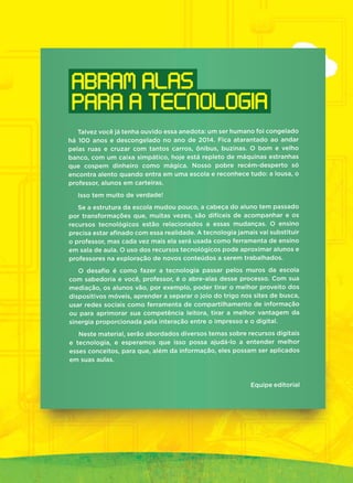 Talvez você já tenha ouvido essa anedota: um ser humano foi congelado
há 100 anos e descongelado no ano de 2014. Fica atarantado ao andar
pelas ruas e cruzar com tantos carros, ônibus, buzinas. O bom e velho
banco, com um caixa simpático, hoje está repleto de máquinas estranhas
que cospem dinheiro como mágica. Nosso pobre recém-desperto só
encontra alento quando entra em uma escola e reconhece tudo: a lousa, o
professor, alunos em carteiras.
Isso tem muito de verdade!
Se a estrutura da escola mudou pouco, a cabeça do aluno tem passado
por transformações que, muitas vezes, são difíceis de acompanhar e os
recursos tecnológicos estão relacionados a essas mudanças. O ensino
precisa estar aﬁnado com essa realidade. A tecnologia jamais vai substituir
o professor, mas cada vez mais ela será usada como ferramenta de ensino
em sala de aula. O uso dos recursos tecnológicos pode aproximar alunos e
professores na exploração de novos conteúdos a serem trabalhados.
O desaﬁo é como fazer a tecnologia passar pelos muros da escola
com sabedoria e você, professor, é o abre-alas desse processo. Com sua
mediação, os alunos vão, por exemplo, poder tirar o melhor proveito dos
dispositivos móveis, aprender a separar o joio do trigo nos sites de busca,
usar redes sociais como ferramenta de compartilhamento de informação
ou para aprimorar sua competência leitora, tirar a melhor vantagem da
sinergia proporcionada pela interação entre o impresso e o digital.
Neste material, serão abordados diversos temas sobre recursos digitais
e tecnologia, e esperamos que isso possa ajudá-lo a entender melhor
esses conceitos, para que, além da informação, eles possam ser aplicados
em suas aulas.
Equipe editorial
ABRAM ALAS
PARA A TECNOLOGIA
 