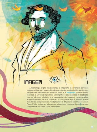 A tecnologia digital revolucionou a fotograﬁa e a maneira como as
pessoas utilizam a imagem. Desde sua criação, no século XIX, as técnicas
fotográﬁcas passaram por diversas fases e a fotograﬁa ganhou novos
recursos. O universo digital não só simpliﬁcou os processos de captação,
com as câmeras digitais, e a reprodução da imagem, como ampliou
as possibilidades de sua utilização. A fotograﬁa digital invadiu a rede
mundial de computadores, multiplicando a difusão da informação visual.
Flogs, Flickr, Instagram são apenas alguns dos recursos disponíveis para
compartilhar todos os tipos de imagens.
IMAGEM
29
 