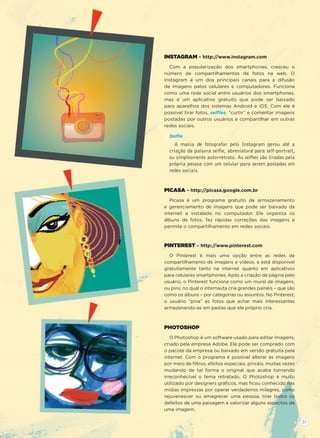 INSTAGRAM – http://www.instagram.com
Com a popularização dos smartphones, cresceu o
número de compartilhamentos de fotos na web. O
Instagram é um dos principais canais para a difusão
de imagens pelos celulares e computadores. Funciona
como uma rede social entre usuários dos smartphones,
mas é um aplicativo gratuito que pode ser baixado
para aparelhos dos sistemas Android e iOS. Com ele é
possível tirar fotos, selﬁes, “curtir” e comentar imagens
postadas por outros usuários e compartilhar em outras
redes sociais.
Selﬁe
A mania de fotografar pelo Instagram gerou até a
criação da palavra selﬁe, abreviatura para self-portrait,
ou simplesmente autorretrato. As selﬁes são tiradas pela
própria pessoa com um celular para serem postadas em
redes sociais.
PICASA – http://picasa.google.com.br
Picasa é um programa gratuito de armazenamento
e gerenciamento de imagens que pode ser baixado da
internet e instalado no computador. Ele organiza os
álbuns de fotos, faz rápidas correções das imagens e
permite o compartilhamento em redes sociais.
PINTEREST – http://www.pinterest.com
O Pinterest é mais uma opção entre as redes de
compartilhamento de imagens e vídeos, e está disponível
gratuitamente tanto na internet quanto em aplicativos
para celulares smartphones. Após a criação da página pelo
usuário, o Pinterest funciona como um mural de imagens,
ou pins, no qual o internauta cria grandes painéis – que são
como os álbuns – por categorias ou assuntos. No Pinterest,
o usuário “pina” as fotos que achar mais interessantes
armazenando-as em pastas que ele próprio cria.
PHOTOSHOP
O Photoshop é um software usado para editar imagens,
criado pela empresa Adobe. Ele pode ser comprado com
o pacote da empresa ou baixado em versão gratuita pela
internet. Com o programa é possível alterar as imagens
por meio de ﬁltros, efeitos especiais, pincéis, muitas vezes
mudando de tal forma o original que acaba tornando
irreconhecível o tema retratado. O Photoshop é muito
utilizado por designers gráﬁcos, mas ﬁcou conhecido nas
mídias impressas por operar verdadeiros milagres, como
rejuvenescer ou emagrecer uma pessoa, tirar todos os
defeitos de uma paisagem e valorizar alguns aspectos de
uma imagem.
31
 