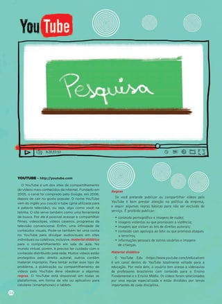 YOUTUBE – http://youtube.com
O YouTube é um dos sites de compartilhamento
de vídeos mais conhecidos da internet. Fundado em
2005, o canal foi comprado pelo Google, em 2006,
depois de cair no gosto popular. O nome YouTube
vem do inglês you (você) e tube (gíria utilizada para
a palavra televisão), ou seja, algo como você na
telinha. O site serve também como uma ferramenta
de busca. Por ele é possível acessar e compartilhar
ﬁlmes, videoclipes, vídeos caseiros, programas da
televisão convencional. Enﬁm, uma inﬁnidade de
conteúdos visuais. Pode-se também ter uma conta
no YouTube para divulgar audiovisuais em sites
individuais ou coletivos, inclusive, material didático
para o compartilhamento em sala de aula. No
mundo virtual, porém, é preciso ter cuidado com o
conteúdo distribuído pela rede. Muitos vídeos estão
protegidos pelo direito autoral, outros contêm
material impróprio. Para tentar evitar esse tipo de
problema, a publicação ou compartilhamento de
vídeos pelo YouTube deve obedecer a algumas
regras. O YouTube está disponível em todas as
plataformas, em forma de site ou aplicativo para
celulares (smartphones) e tablets.
Regras
Se você pretende publicar ou compartilhar vídeos pelo
YouTube é bom prestar atenção na política da empresa,
e seguir algumas regras básicas para não ser excluído do
serviço. É proibido publicar:
• conteúdo pornográﬁco e imagens de nudez;
• imagens violentas ou que promovam a violência;
• imagens que violam as leis de direitos autorais;
• conteúdo com apologia ao ódio ou que promova ataques
a terceiros;
• informações pessoais de outros usuários e imagens
de crianças.
Material didático
O YouTube Edu (https://www.youtube.com/t/education)
é um canal dentro do YouTube totalmente voltado para a
educação. Por meio dele, o usuário tem acesso a videoaulas
de professores brasileiros com conteúdo para o Ensino
Fundamental e o Ensino Médio. Os vídeos foram selecionados
por uma equipe especializada e estão divididos por temas
importantes de cada disciplina.
34
 
