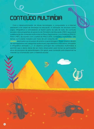 Com o desenvolvimento de novas tecnologias, o computador e a internet
passaram a ter papel de destaque na educação. A utilização de recursos como
jogos, infográﬁcos e simuladores já fazem parte da sala de aula, do currículo
escolar e dos programas do governo do Ministério da Educação (MEC) que prevê
a elaboração de conteúdo multimídia no Plano Nacional do Livro Didático (PNLD).
Para o MEC, de acordo com o edital do PNLD 2014, conteúdos multimídias “são
temas curriculares tratados por meio de um conjunto de objetos educacionais
digitais destinados ao processo de ensino e aprendizagem. Esses objetos devem
ser apresentados nas categorias audiovisual, jogo eletrônico educativo, simulador
e infográﬁco animado (...)”. O objetivo principal dos conteúdos multimídias é
permitir que o aluno deixe de ser mero observador para tornar-se participante
ativo do processo de aprendizagem. Em geral, esse conteúdo está disponível na
internet ou é fornecido com o material escolar.
CONTEUDO MULTIMIDIA
36
 