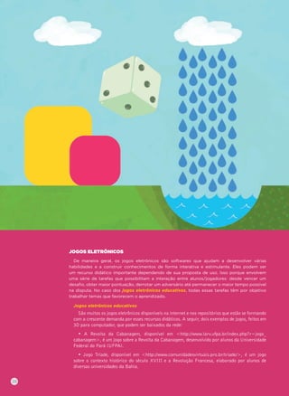JOGOS ELETRÔNICOS
De maneira geral, os jogos eletrônicos são softwares que ajudam a desenvolver várias
habilidades e a construir conhecimentos de forma interativa e estimulante. Eles podem ser
um recurso didático importante dependendo de sua proposta de uso. Isso porque envolvem
uma série de tarefas que possibilitam a interação entre alunos/jogadores: desde vencer um
desaﬁo, obter maior pontuação, derrotar um adversário até permanecer o maior tempo possível
na disputa. No caso dos jogos eletrônicos educativos, todas essas tarefas têm por objetivo
trabalhar temas que favorecem o aprendizado.
Jogos eletrônicos educativos
São muitos os jogos eletrônicos disponíveis na internet e nos repositórios que estão se formando
com a crescente demanda por esses recursos didáticos. A seguir, dois exemplos de jogos, feitos em
3D para computador, que podem ser baixados da rede:
• A Revolta da Cabanagem, disponível em <http://www.larv.ufpa.br/index.php?r=jogo_
cabanagem>, é um jogo sobre a Revolta da Cabanagem, desenvolvido por alunos da Universidade
Federal do Pará (UFPA).
• Jogo Tríade, disponível em <http://www.comunidadesvirtuais.pro.br/triade/>, é um jogo
sobre o contexto histórico do século XVIII e a Revolução Francesa, elaborado por alunos de
diversas universidades da Bahia.
38
 