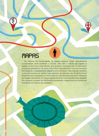 Na história da humanidade, os mapas sempre foram instrumentos
fundamentais para conhecer o mundo. Eles são o retrato de lugares e
regiões, e fornecem informações que ajudam a compreender os elementos
do espaço geográﬁco. Se antes eram feitos manualmente, com as inovações
tecnológicas o mapeamento digital é uma realidade. Pela internet, também
é possível acessar os cantos mais remotos do planeta, ver de perto locais
distantes, fazer pesquisas on-line sobre os mais diversos assuntos utilizando
as imagens de satélite. Os mapas digitais facilitam a orientação e a localização
dos usuários e podem ser facilmente atualizados, respeitando as constantes
mudanças do mundo que retratam.
MAPAS
40
 