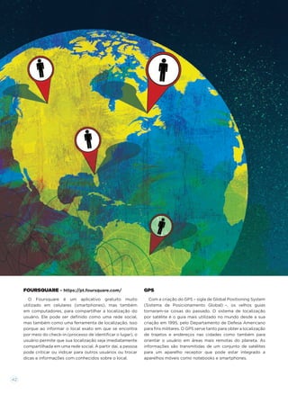 FOURSQUARE – https://pt.foursquare.com/
O Foursquare é um aplicativo gratuito muito
utilizado em celulares (smartphones), mas também
em computadores, para compartilhar a localização do
usuário. Ele pode ser deﬁnido como uma rede social,
mas também como uma ferramenta de localização. Isso
porque ao informar o local exato em que se encontra
por meio do check-in (processo de identiﬁcar o lugar), o
usuário permite que sua localização seja imediatamente
compartilhada em uma rede social. A partir daí, a pessoa
pode criticar ou indicar para outros usuários ou trocar
dicas e informações com conhecidos sobre o local.
GPS
Com a criação do GPS – sigla de Global Positioning System
(Sistema de Posicionamento Global) –, os velhos guias
tornaram-se coisas do passado. O sistema de localização
por satélite é o guia mais utilizado no mundo desde a sua
criação em 1995, pelo Departamento de Defesa Americano
para ﬁns militares. O GPS serve tanto para obter a localização
de trajetos e endereços nas cidades como também para
orientar o usuário em áreas mais remotas do planeta. As
informações são transmitidas de um conjunto de satélites
para um aparelho receptor que pode estar integrado a
aparelhos móveis como notebooks e smartphones.
42
 